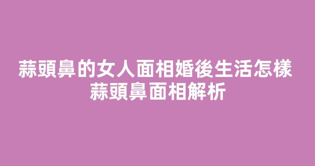 蒜頭鼻的女人面相婚後生活怎樣 蒜頭鼻面相解析